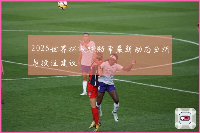 2026世界杯滚球赔率最新动态分析与投注建议