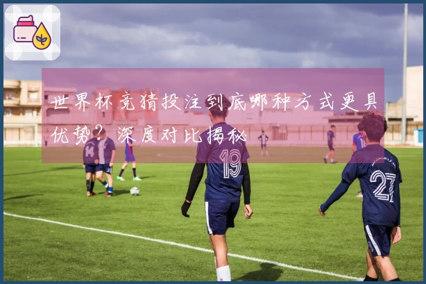 世界杯竞猜投注到底哪种方式更具优势？深度对比揭秘