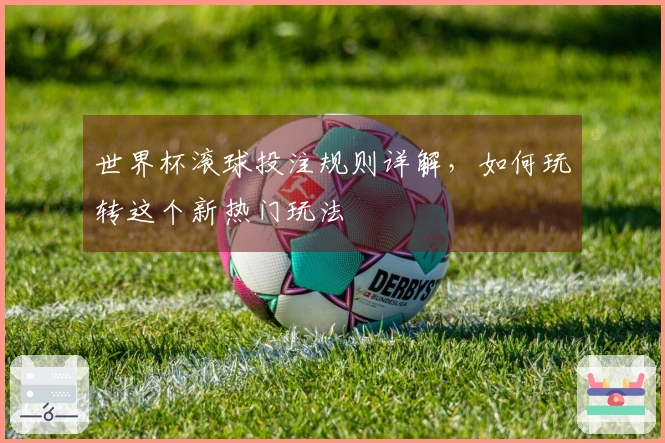 世界杯滚球投注规则详解，如何玩转这个新热门玩法