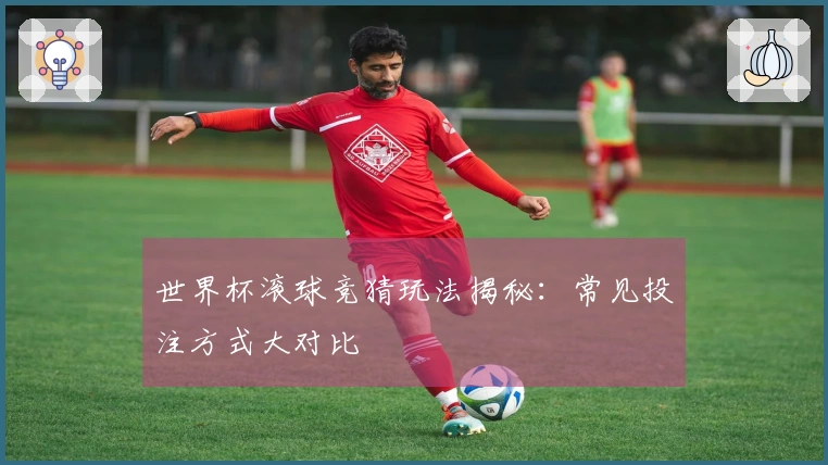 世界杯滚球竞猜玩法揭秘：常见投注方式大对比